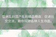 亚洲乱码国产乱码精品精姦：促进社交交流，助你玩转各种人生场面。
