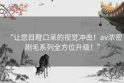 “让您目瞪口呆的视觉冲击！av浓密刚毛系列全方位升级！”