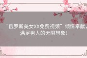 “俄罗斯美女XX免费视频”倾情奉献，满足男人的无限想象！
