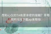 想和心仪的TA有更亲密的接触？草莓视频污污下载ap来帮你