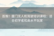 首推！厦门无人机驾驶培训课程：适合初学者和高水平玩家
