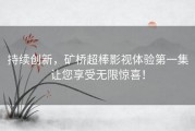 持续创新，矿桥超棒影视体验第一集让您享受无限惊喜！