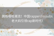 拥抱嘻哈潮流！中国rapperdisssubs老大妈引领rap新时代！