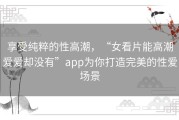 享受纯粹的性高潮，“女看片能高潮爱爱却没有”app为你打造完美的性爱场景