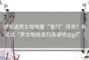 想知道男女啪啪最“激烈”场景？来试试“男女啪啪激烈高潮喷出gif”！