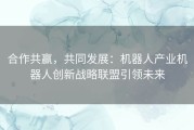 合作共赢，共同发展：机器人产业机器人创新战略联盟引领未来