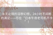 永无止境的淫秽幻想，24小时不间断的满足——尽在“日本午夜老司机不卡”！