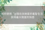如何使用“gl我在扶她星的羞耻生活”获得最大限度的快感