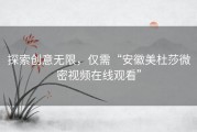 探索创意无限，仅需“安徽美杜莎微密视频在线观看”