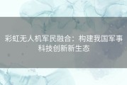 彩虹无人机军民融合：构建我国军事科技创新新生态