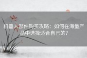 机器人部件购买攻略：如何在海量产品中选择适合自己的？