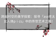 跨越时空的美学探索：探寻「ass老太女人体pⅰcs」中的传世艺术之美！