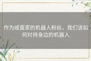 作为咸蛋家的机器人粉丝，我们该如何对待身边的机器人