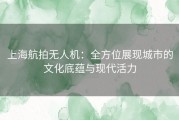 上海航拍无人机：全方位展现城市的文化底蕴与现代活力