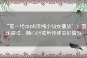 “富一代caob清纯小仙女播放”：音乐魔法，随心所欲地传递美好情感