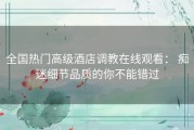 全国热门高级酒店调教在线观看： 痴迷细节品质的你不能错过