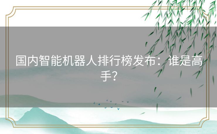 国内智能机器人排行榜发布：谁是高手？