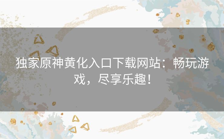 独家原神黄化入口下载网站：畅玩游戏，尽享乐趣！