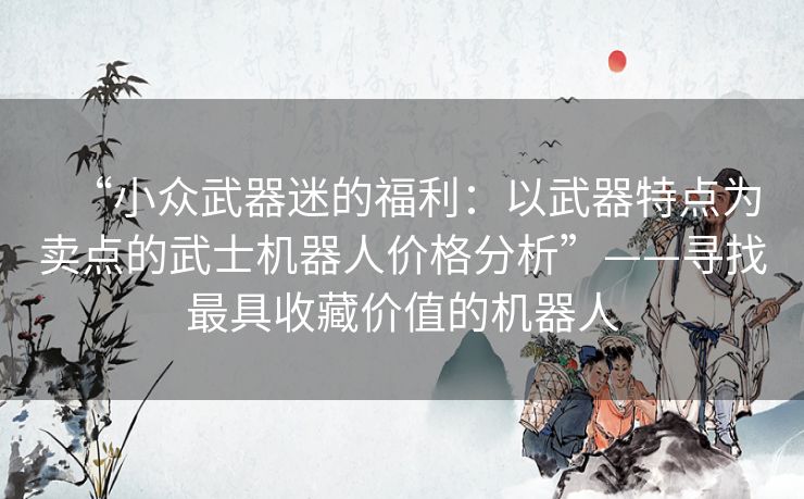 “小众武器迷的福利：以武器特点为卖点的武士机器人价格分析”——寻找最具收藏价值的机器人