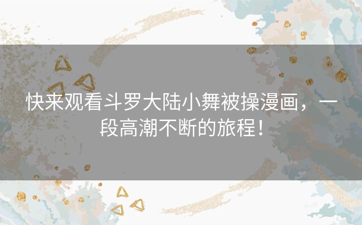 快来观看斗罗大陆小舞被操漫画，一段高潮不断的旅程！