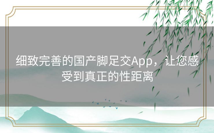 细致完善的国产脚足交App，让您感受到真正的性距离