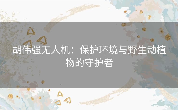 胡伟强无人机：保护环境与野生动植物的守护者