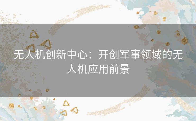 无人机创新中心：开创军事领域的无人机应用前景