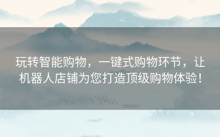 玩转智能购物，一键式购物环节，让机器人店铺为您打造顶级购物体验！