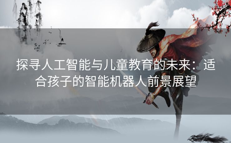 探寻人工智能与儿童教育的未来：适合孩子的智能机器人前景展望