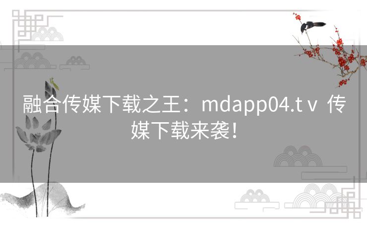 融合传媒下载之王：mdapp04.tⅴ 传媒下载来袭！