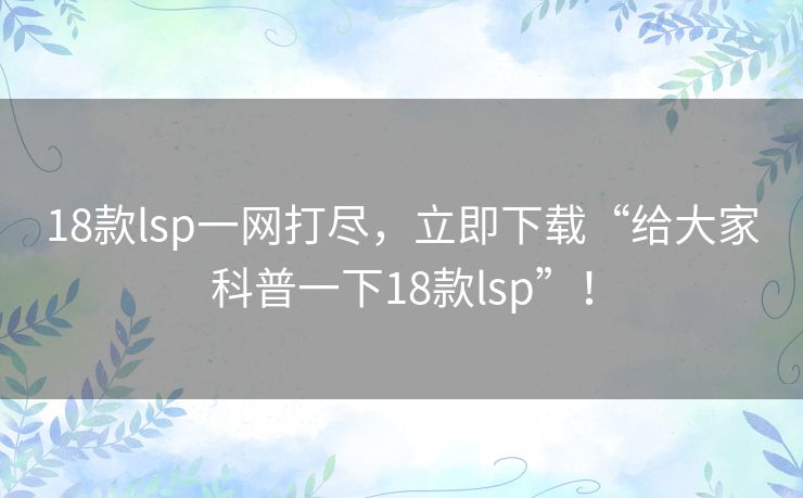 18款lsp一网打尽，立即下载“给大家科普一下18款lsp”！