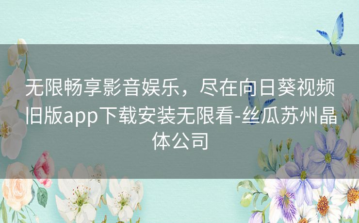 无限畅享影音娱乐，尽在向日葵视频旧版app下载安装无限看-丝瓜苏州晶体公司