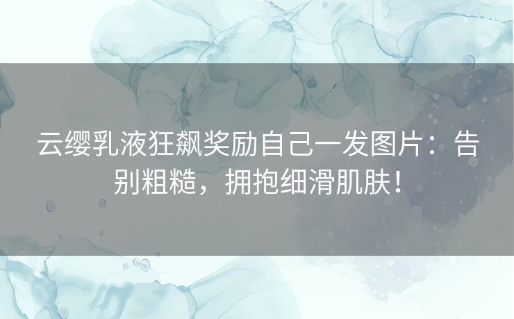 云缨乳液狂飙奖励自己一发图片：告别粗糙，拥抱细滑肌肤！