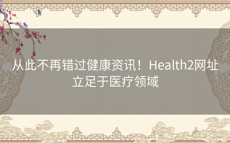 从此不再错过健康资讯！Health2网址立足于医疗领域