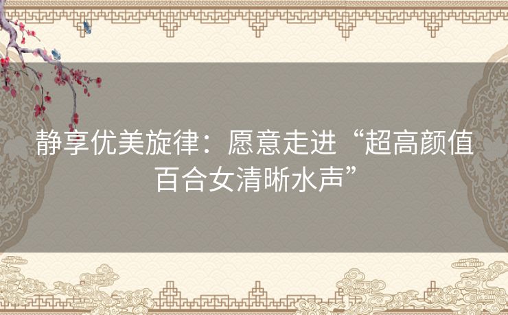 静享优美旋律：愿意走进“超高颜值百合女清晰水声”