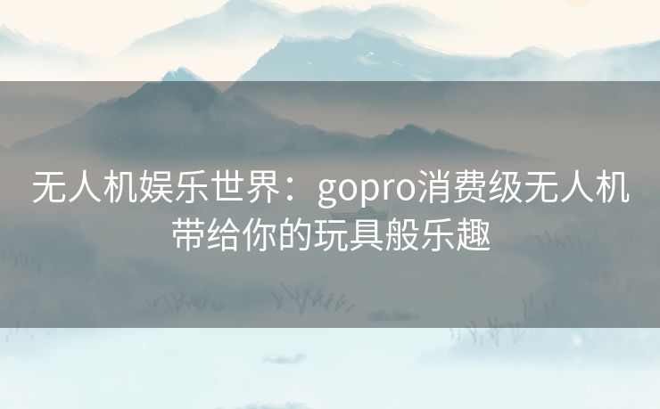 无人机娱乐世界：gopro消费级无人机带给你的玩具般乐趣