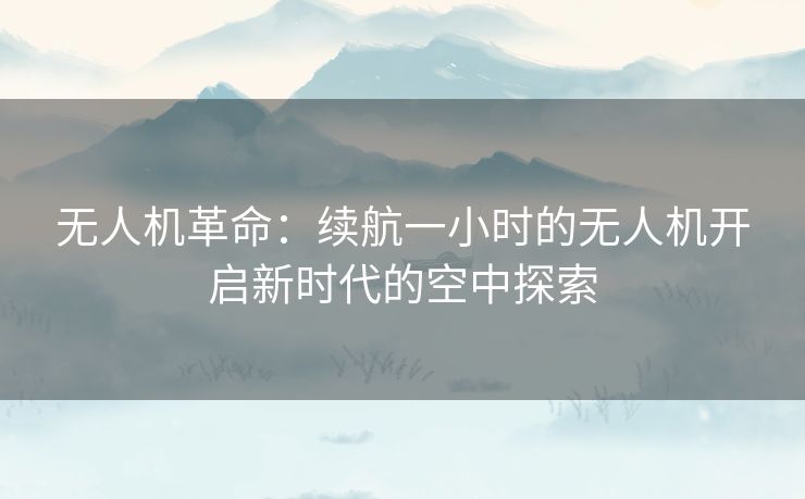 无人机革命：续航一小时的无人机开启新时代的空中探索