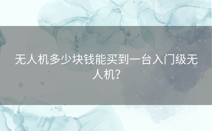 无人机多少块钱能买到一台入门级无人机？