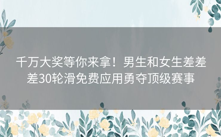 千万大奖等你来拿！男生和女生差差差30轮滑免费应用勇夺顶级赛事