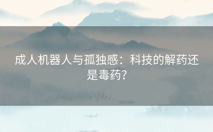 成人机器人与孤独感：科技的解药还是毒药？