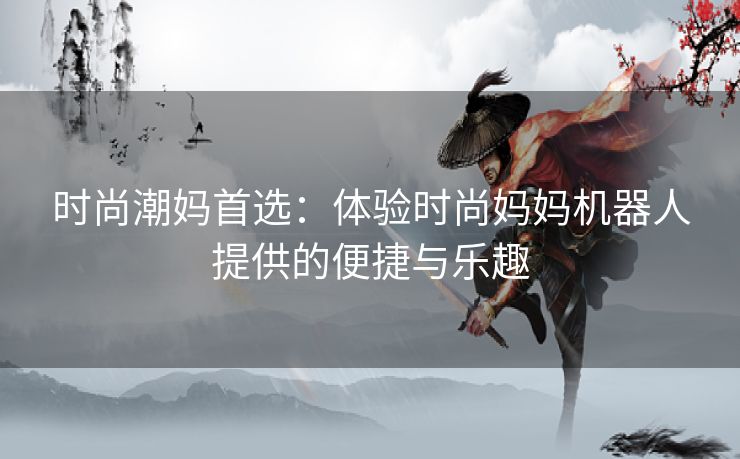 时尚潮妈首选：体验时尚妈妈机器人提供的便捷与乐趣