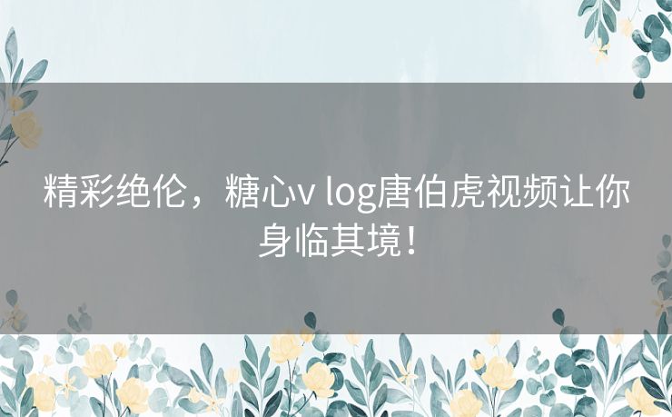 精彩绝伦，糖心v log唐伯虎视频让你身临其境！