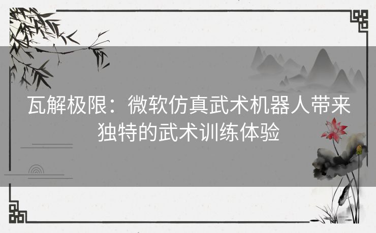 瓦解极限：微软仿真武术机器人带来独特的武术训练体验