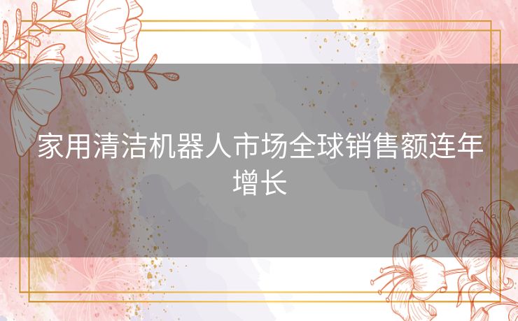 家用清洁机器人市场全球销售额连年增长