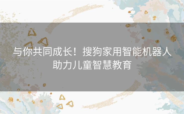 与你共同成长！搜狗家用智能机器人助力儿童智慧教育