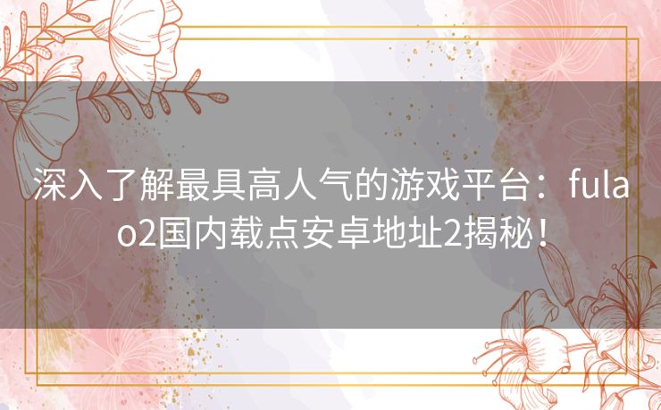 深入了解最具高人气的游戏平台：fulao2国内载点安卓地址2揭秘！