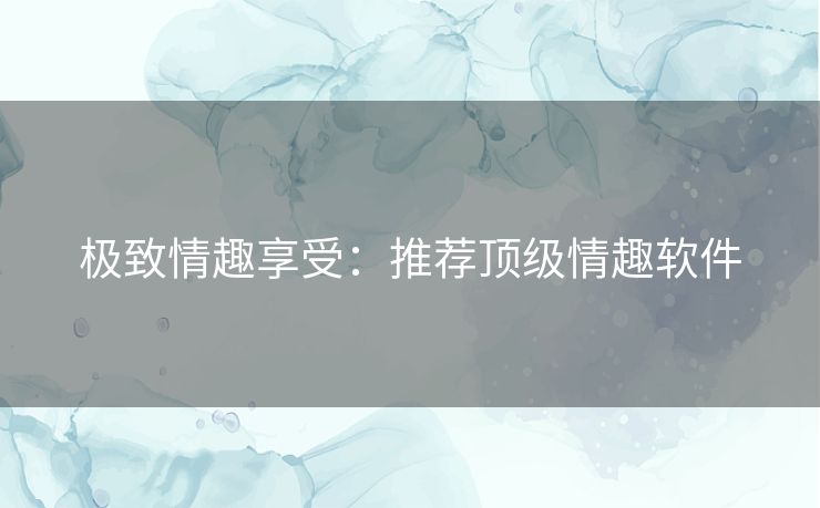 极致情趣享受：推荐顶级情趣软件