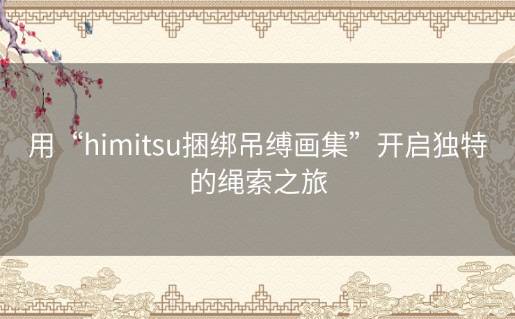 用“himitsu捆绑吊缚画集”开启独特的绳索之旅