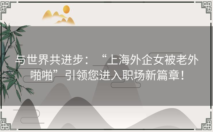 与世界共进步：“上海外企女被老外啪啪”引领您进入职场新篇章！