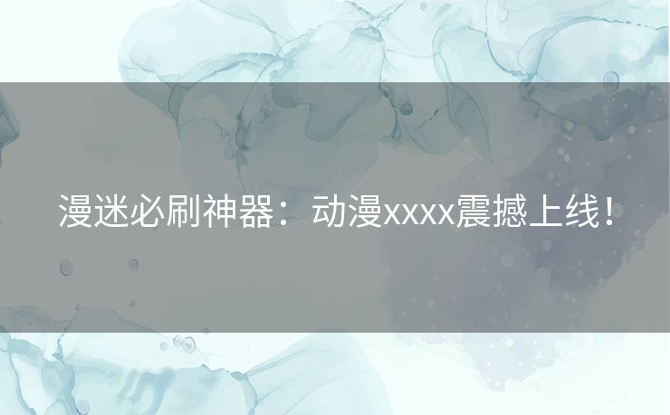 漫迷必刷神器：动漫xxxx震撼上线！